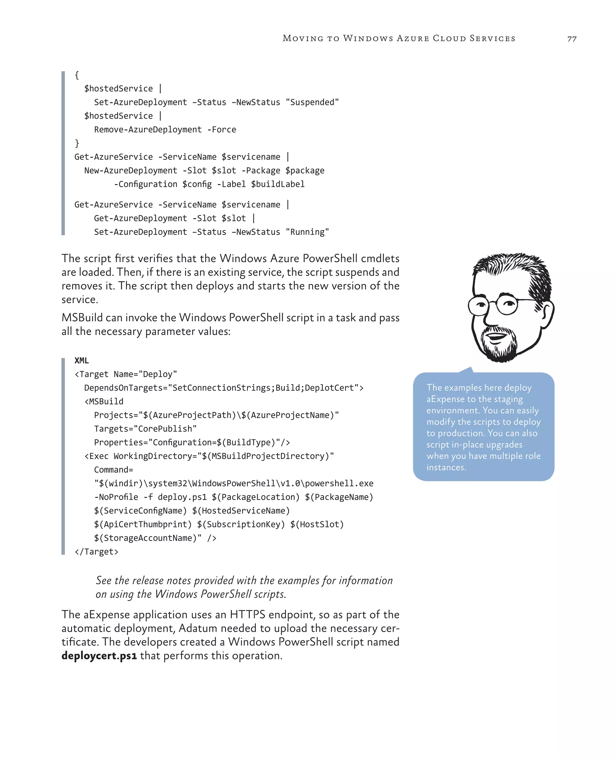 Mov ing to Windows A zure Cloud Serv ices                   77



  {
      $hostedService |
        Set-AzureDeployment –Status –NewStatus "Suspended"
      $hostedService |
        Remove-AzureDeployment -Force
  }
  Get-AzureService -ServiceName $servicename |
    New-AzureDeployment -Slot $slot -Package $package
          -Configuration $config -Label $buildLabel

  Get-AzureService -ServiceName $servicename |
      Get-AzureDeployment -Slot $slot |
      Set-AzureDeployment –Status –NewStatus "Running"

The script first verifies that the Windows Azure PowerShell cmdlets
are loaded. Then, if there is an existing service, the script suspends and
removes it. The script then deploys and starts the new version of the
service.
MSBuild can invoke the Windows PowerShell script in a task and pass
all the necessary parameter values:

  XML
  <Target Name="Deploy"
    DependsOnTargets="SetConnectionStrings;Build;DeplotCert">                The examples here deploy
    <MSBuild                                                                 aExpense to the staging
      Projects="$(AzureProjectPath)$(AzureProjectName)"                     environment. You can easily
                                                                             modify the scripts to deploy
      Targets="CorePublish"                                                  to production. You can also
      Properties="Configuration=$(BuildType)"/>                              script in-place upgrades
    <Exec WorkingDirectory="$(MSBuildProjectDirectory)"                      when you have multiple role
      Command=                                                               instances.
      "$(windir)system32WindowsPowerShellv1.0powershell.exe
      -NoProfile -f deploy.ps1 $(PackageLocation) $(PackageName)
      $(ServiceConfigName) $(HostedServiceName)
      $(ApiCertThumbprint) $(SubscriptionKey) $(HostSlot)
      $(StorageAccountName)" />
  </Target>


        See the release notes provided with the examples for information
        on using the Windows PowerShell scripts.
The aExpense application uses an HTTPS endpoint, so as part of the
automatic deployment, Adatum needed to upload the necessary cer-
tificate. The developers created a Windows PowerShell script named
deploycert.ps1 that performs this operation.
 