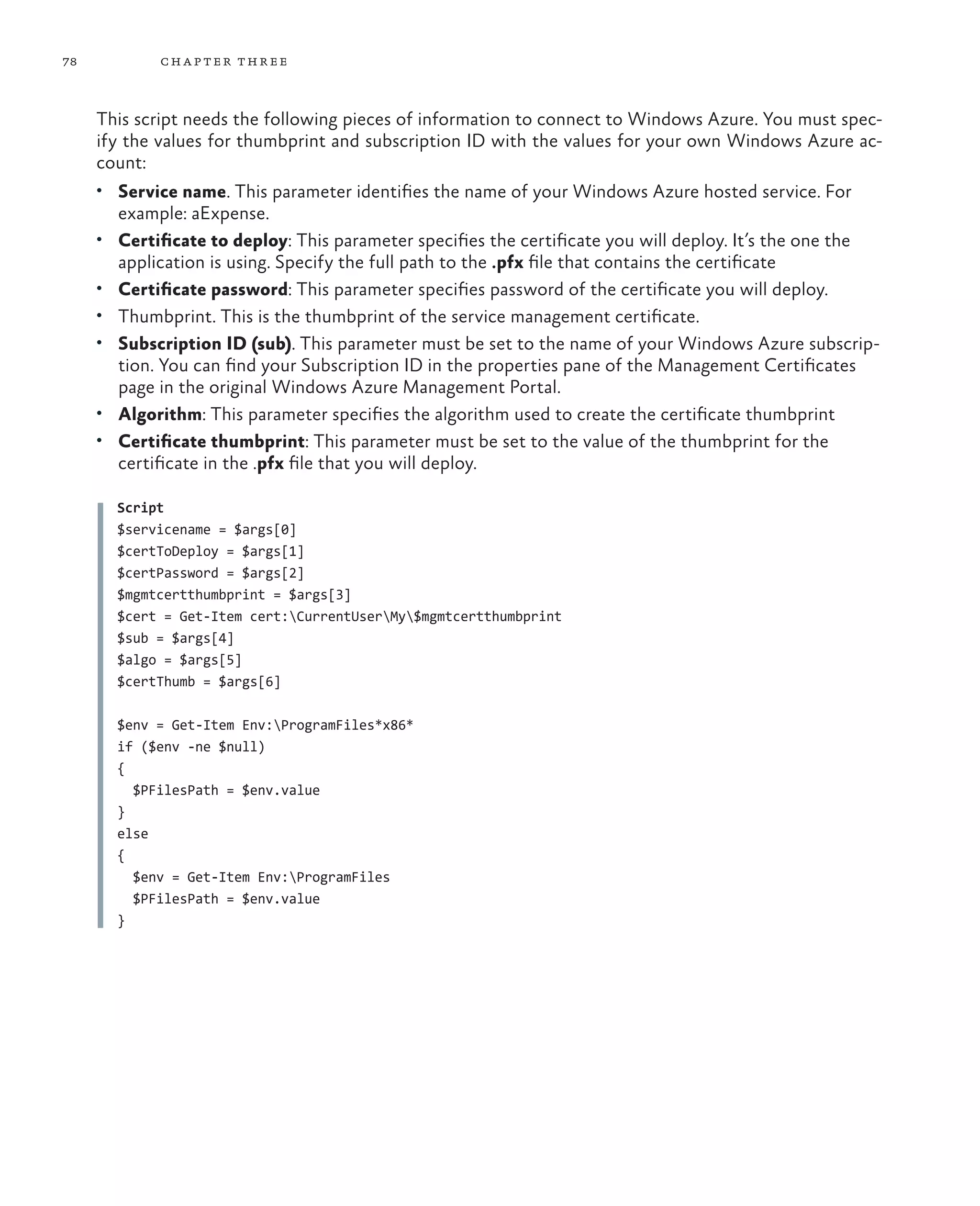 78           ch a pter thr ee



     This script needs the following pieces of information to connect to Windows Azure. You must spec-
     ify the values for thumbprint and subscription ID with the values for your own Windows Azure ac-
     count:
     •	 Service name. This parameter identifies the name of your Windows Azure hosted service. For
       example: aExpense.
     •	 Certificate to deploy: This parameter specifies the certificate you will deploy. It’s the one the
       application is using. Specify the full path to the .pfx file that contains the certificate
     •	 Certificate password: This parameter specifies password of the certificate you will deploy.
     •	 Thumbprint. This is the thumbprint of the service management certificate.
     •	 Subscription ID (sub). This parameter must be set to the name of your Windows Azure subscrip-
        tion. You can find your Subscription ID in the properties pane of the Management Certificates
        page in the original Windows Azure Management Portal.
     •	 Algorithm: This parameter specifies the algorithm used to create the certificate thumbprint
     •	 Certificate thumbprint: This parameter must be set to the value of the thumbprint for the
        certificate in the .pfx file that you will deploy.

       Script
       $servicename = $args[0]
       $certToDeploy = $args[1]
       $certPassword = $args[2]
       $mgmtcertthumbprint = $args[3]
       $cert = Get-Item cert:CurrentUserMy$mgmtcertthumbprint
       $sub = $args[4]
       $algo = $args[5]
       $certThumb = $args[6]

       $env = Get-Item Env:ProgramFiles*x86*
       if ($env -ne $null)
       {
         $PFilesPath = $env.value
       }
       else
       {
         $env = Get-Item Env:ProgramFiles
         $PFilesPath = $env.value
       }
 