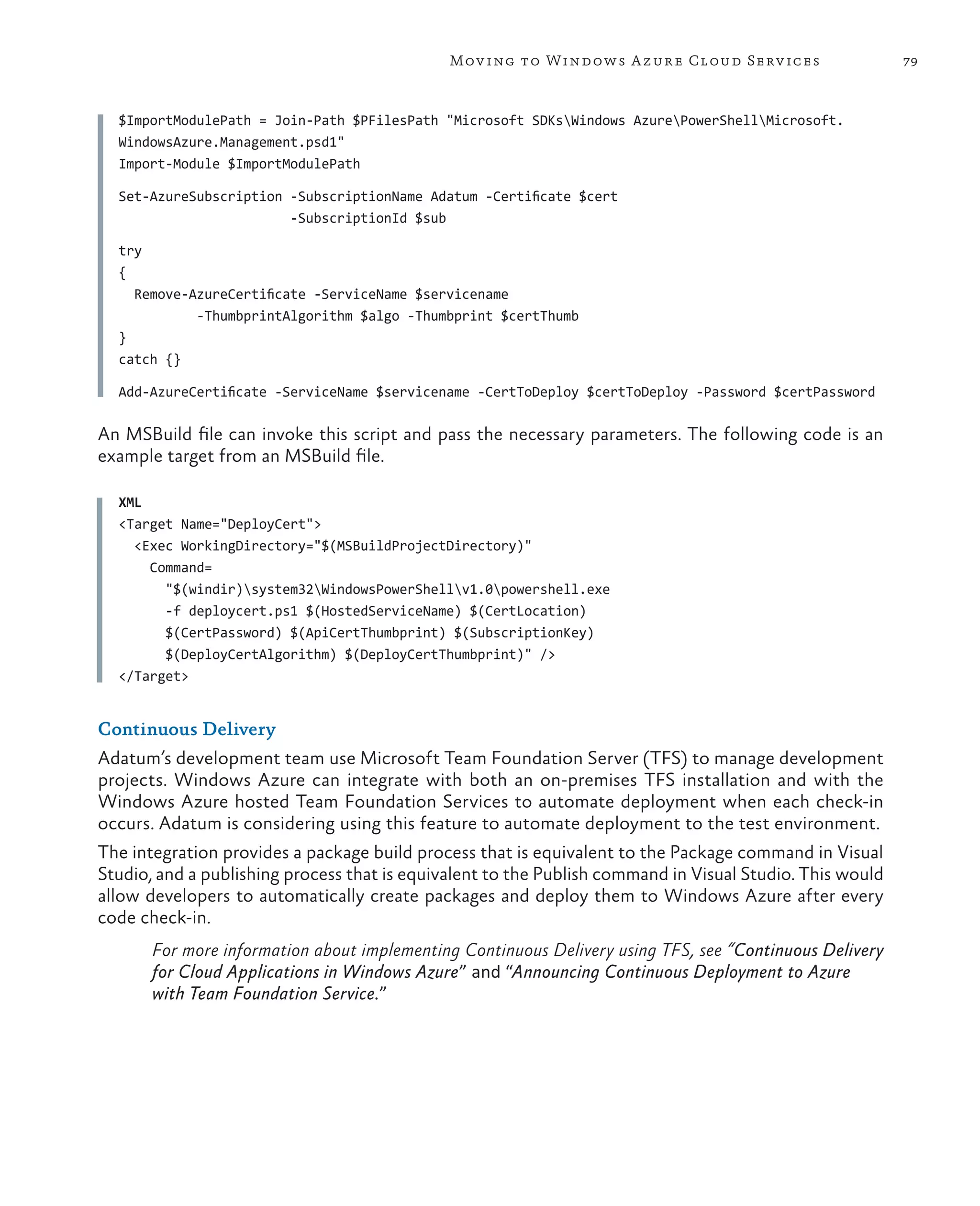 Mov ing to Windows A zure Cloud Serv ices                   79



  $ImportModulePath = Join-Path $PFilesPath "Microsoft SDKsWindows AzurePowerShellMicrosoft.
  WindowsAzure.Management.psd1"
  Import-Module $ImportModulePath

  Set-AzureSubscription -SubscriptionName Adatum -Certificate $cert
                        -SubscriptionId $sub

  try
  {
    Remove-AzureCertificate -ServiceName $servicename
            -ThumbprintAlgorithm $algo -Thumbprint $certThumb
  }
  catch {}

  Add-AzureCertificate -ServiceName $servicename -CertToDeploy $certToDeploy -Password $certPassword

An MSBuild file can invoke this script and pass the necessary parameters. The following code is an
example target from an MSBuild file.

  XML
  <Target Name="DeployCert">
    <Exec WorkingDirectory="$(MSBuildProjectDirectory)"
      Command=
        "$(windir)system32WindowsPowerShellv1.0powershell.exe
        -f deploycert.ps1 $(HostedServiceName) $(CertLocation)
        $(CertPassword) $(ApiCertThumbprint) $(SubscriptionKey)
        $(DeployCertAlgorithm) $(DeployCertThumbprint)" />
  </Target>


Continuous Delivery
Adatum’s development team use Microsoft Team Foundation Server (TFS) to manage development
projects. Windows Azure can integrate with both an on-premises TFS installation and with the
Windows Azure hosted Team Foundation Services to automate deployment when each check-in
occurs. Adatum is considering using this feature to automate deployment to the test environment.
The integration provides a package build process that is equivalent to the Package command in Visual
Studio, and a publishing process that is equivalent to the Publish command in Visual Studio. This would
allow developers to automatically create packages and deploy them to Windows Azure after every
code check-in.
       For more information about implementing Continuous Delivery using TFS, see “Continuous Delivery
       for Cloud Applications in Windows Azure” and “Announcing Continuous Deployment to Azure
       with Team Foundation Service.”
 