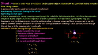 Shunt :-- Shunt is a low value of resistance which is connected in parallel with the Galvanometer to protect it
from strong current .
A galvanometer can be used for various electrical circuit
For detecting the current flowing in the circuit .
For finding the null point .
If due to any reason or strong current passes through the coil of the Galvanometer then coil of the Galvanometer
may burn due to large heat produced pointer of the Galvanometer may be broken by hitting the stop pin.
In order to save the Galvanometer from the problem ,a low resistance known as Shunt is connected in parallel
with its coil then a major portion of the current pass through the shunt and only a small portion passes through
the coil due to it the galvanometer remain safe.
In order to find the passing through the Galvanometer circuit
i = total current in the circuit
G = resistance of the galvanometer
S = resistance of the shunt
𝒊 𝒈 = current passing through Galvanometer
𝒊 𝒔 = current passing through shunt
Gi
S
𝒊 𝒔 = i - 𝒊 𝒈
𝒊 𝒈
𝒊 𝒔 = i - 𝒊 𝒈
i = 𝒊 𝒔 + 𝒊 𝒈
𝒊 𝒈 = i - 𝒊 𝒔
 