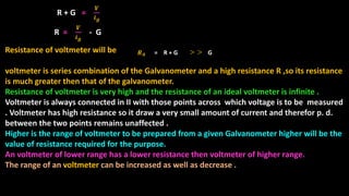 R =
𝑽
𝒊 𝒈
- G
Resistance of voltmeter will be
voltmeter is series combination of the Galvanometer and a high resistance R ,so its resistance
is much greater then that of the galvanometer.
Resistance of voltmeter is very high and the resistance of an ideal voltmeter is infinite .
Voltmeter is always connected in II with those points across which voltage is to be measured
. Voltmeter has high resistance so it draw a very small amount of current and therefor p. d.
between the two points remains unaffected .
Higher is the range of voltmeter to be prepared from a given Galvanometer higher will be the
value of resistance required for the purpose.
An voltmeter of lower range has a lower resistance then voltmeter of higher range.
The range of an voltmeter can be increased as well as decrease .
𝑹 𝑨 = R + G
<
G
<
R + G =
𝑽
𝒊 𝒈
 