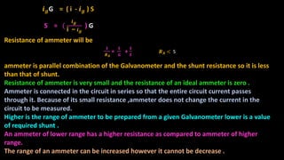 𝒊 𝒈G = ( i - 𝒊 𝒈 ) S
S = (
𝒊 𝒈
i − 𝒊 𝒈
) G
Resistance of ammeter will be
ammeter is parallel combination of the Galvanometer and the shunt resistance so it is less
than that of shunt.
Resistance of ammeter is very small and the resistance of an ideal ammeter is zero .
Ammeter is connected in the circuit in series so that the entire circuit current passes
through it. Because of its small resistance ,ammeter does not change the current in the
circuit to be measured.
Higher is the range of ammeter to be prepared from a given Galvanometer lower is a value
of required shunt .
An ammeter of lower range has a higher resistance as compared to ammeter of higher
range.
The range of an ammeter can be increased however it cannot be decrease .
𝟏
𝑹 𝑨
=
𝟏
𝑮
+
𝟏
𝑺
𝑹 𝑨 < S
 