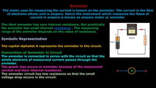 The ideal ammeter has zero internal resistance. But practically
the ammeter has small internal resistance . The measuring
range of the ammeter depends on the value of resistance.
Symbolic Representation
The capital alphabet A represents the ammeter in the circuit.
Connection of Ammeter in Circuit
The ammeter is connected in series with the circuit so that the
whole electrons of measurand current passes through the
ammeter.
The power loss occurs in ammeter because of the measurand
current and their internal resistance.
The ammeter circuit has low resistance so that the small
voltage drop occurs in the circuit.
Ammeter
The meter uses for measuring the current is known as the ammeter. The current is the flow
of electrons whose unit is ampere. Hence the instrument which measures the flows of
current in ampere is known as ampere meter or ammeter.
A
 