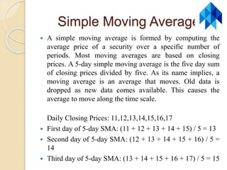 Simple Moving Average
 A simple moving average is formed by computing the
average price of a security over a specific number of
periods. Most moving averages are based on closing
prices. A 5-day simple moving average is the five day sum
of closing prices divided by five. As its name implies, a
moving average is an average that moves. Old data is
dropped as new data comes available. This causes the
average to move along the time scale.
Daily Closing Prices: 11,12,13,14,15,16,17
 First day of 5-day SMA: (11 + 12 + 13 + 14 + 15) / 5 = 13
 Second day of 5-day SMA: (12 + 13 + 14 + 15 + 16) / 5 =
14
 Third day of 5-day SMA: (13 + 14 + 15 + 16 + 17) / 5 = 15
 