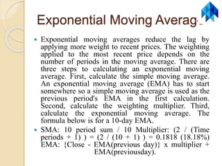 Exponential Moving Average
 Exponential moving averages reduce the lag by
applying more weight to recent prices. The weighting
applied to the most recent price depends on the
number of periods in the moving average. There are
three steps to calculating an exponential moving
average. First, calculate the simple moving average.
An exponential moving average (EMA) has to start
somewhere so a simple moving average is used as the
previous period's EMA in the first calculation.
Second, calculate the weighting multiplier. Third,
calculate the exponential moving average. The
formula below is for a 10-day EMA.
 SMA: 10 period sum / 10 Multiplier: (2 / (Time
periods + 1) ) = (2 / (10 + 1) ) = 0.1818 (18.18%)
EMA: {Close - EMA(previous day)} x multiplier +
EMA(previousday).
 