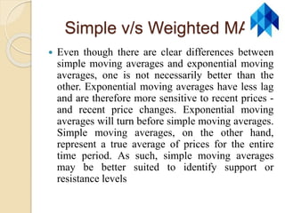 Simple v/s Weighted MA
 Even though there are clear differences between
simple moving averages and exponential moving
averages, one is not necessarily better than the
other. Exponential moving averages have less lag
and are therefore more sensitive to recent prices -
and recent price changes. Exponential moving
averages will turn before simple moving averages.
Simple moving averages, on the other hand,
represent a true average of prices for the entire
time period. As such, simple moving averages
may be better suited to identify support or
resistance levels
 