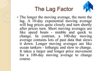 The Lag Factor
 The longer the moving average, the more the
lag. A 10-day exponential moving average
will hug prices quite closely and turn shortly
after prices turn. Short moving averages are
like speed boats - nimble and quick to
change. In contrast, a 100-day moving
average contains lots of past data that slows
it down. Longer moving averages are like
ocean tankers - lethargic and slow to change.
It takes a larger and longer price movement
for a 100-day moving average to change
course.
 