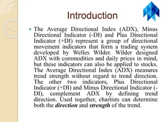 Introduction
 The Average Directional Index (ADX), Minus
Directional Indicator (-DI) and Plus Directional
Indicator (+DI) represent a group of directional
movement indicators that form a trading system
developed by Welles Wilder. Wilder designed
ADX with commodities and daily prices in mind,
but these indicators can also be applied to stocks.
The Average Directional Index (ADX) measures
trend strength without regard to trend direction.
The other two indicators, Plus Directional
Indicator (+DI) and Minus Directional Indicator (-
DI), complement ADX by defining trend
direction. Used together, chartists can determine
both the direction and strength of the trend.
 