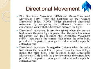 Directional Movement
 Plus Directional Movement (+DM) and Minus Directional
Movement (-DM) form the backbone of the Average
Directional Index (ADX). Wilder determined directional
movement by comparing the difference between two
consecutive lows with the difference between the highs.
 Directional movement is positive (plus) when the current
high minus the prior high is greater than the prior low minus
the current low. This so-called Plus Directional Movement
(+DM) then equals the current high minus the prior high,
provided it is positive. A negative value would simply be
entered as zero.
 Directional movement is negative (minus) when the prior
low minus the current low is greater than the current high
minus the prior high. This so-called Minus Directional
Movement (-DM) equals the prior low minus the current low,
provided it is positive. A negative value would simply be
entered as zero.
 