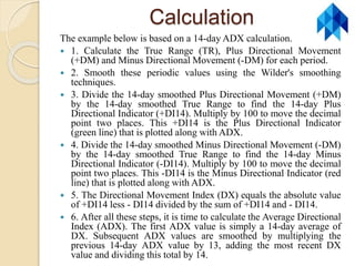 Calculation
The example below is based on a 14-day ADX calculation.
 1. Calculate the True Range (TR), Plus Directional Movement
(+DM) and Minus Directional Movement (-DM) for each period.
 2. Smooth these periodic values using the Wilder's smoothing
techniques.
 3. Divide the 14-day smoothed Plus Directional Movement (+DM)
by the 14-day smoothed True Range to find the 14-day Plus
Directional Indicator (+DI14). Multiply by 100 to move the decimal
point two places. This +DI14 is the Plus Directional Indicator
(green line) that is plotted along with ADX.
 4. Divide the 14-day smoothed Minus Directional Movement (-DM)
by the 14-day smoothed True Range to find the 14-day Minus
Directional Indicator (-DI14). Multiply by 100 to move the decimal
point two places. This -DI14 is the Minus Directional Indicator (red
line) that is plotted along with ADX.
 5. The Directional Movement Index (DX) equals the absolute value
of +DI14 less - DI14 divided by the sum of +DI14 and - DI14.
 6. After all these steps, it is time to calculate the Average Directional
Index (ADX). The first ADX value is simply a 14-day average of
DX. Subsequent ADX values are smoothed by multiplying the
previous 14-day ADX value by 13, adding the most recent DX
value and dividing this total by 14.
 