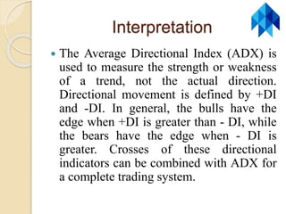 Interpretation
 The Average Directional Index (ADX) is
used to measure the strength or weakness
of a trend, not the actual direction.
Directional movement is defined by +DI
and -DI. In general, the bulls have the
edge when +DI is greater than - DI, while
the bears have the edge when - DI is
greater. Crosses of these directional
indicators can be combined with ADX for
a complete trading system.
 