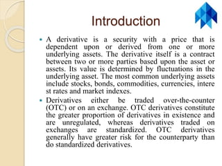 Introduction
 A derivative is a security with a price that is
dependent upon or derived from one or more
underlying assets. The derivative itself is a contract
between two or more parties based upon the asset or
assets. Its value is determined by fluctuations in the
underlying asset. The most common underlying assets
include stocks, bonds, commodities, currencies, intere
st rates and market indexes.
 Derivatives either be traded over-the-counter
(OTC) or on an exchange. OTC derivatives constitute
the greater proportion of derivatives in existence and
are unregulated, whereas derivatives traded on
exchanges are standardized. OTC derivatives
generally have greater risk for the counterparty than
do standardized derivatives.
 