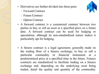  Derivatives are further divided into three parts
◦ Forward Contract
◦ Future Contract
◦ Option Contract
 A forward contract is a customized contract between two
parties to buy or sell an asset at a specified price on a future
date. A forward contract can be used for hedging or
speculation, although its non-standardized nature makes it
particularly apt for hedging.
 A futures contract is a legal agreement, generally made on
the trading floor of a futures exchange, to buy or sell a
particular commodity or financial instrument at a
predetermined price at a specified time in the future. Futures
contracts are standardized to facilitate trading on a futures
exchange and, depending on the underlying asset being
traded, detail the quality and quantity of the commodity.
 