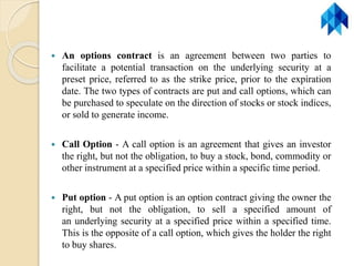  An options contract is an agreement between two parties to
facilitate a potential transaction on the underlying security at a
preset price, referred to as the strike price, prior to the expiration
date. The two types of contracts are put and call options, which can
be purchased to speculate on the direction of stocks or stock indices,
or sold to generate income.
 Call Option - A call option is an agreement that gives an investor
the right, but not the obligation, to buy a stock, bond, commodity or
other instrument at a specified price within a specific time period.
 Put option - A put option is an option contract giving the owner the
right, but not the obligation, to sell a specified amount of
an underlying security at a specified price within a specified time.
This is the opposite of a call option, which gives the holder the right
to buy shares.
 