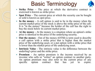 Basic Terminology
 Strike Price – The price at which the derivative contract is
exercised is known as strike price.
 Spot Price – The current price at which the security can be bought
or sold is known as spot price.
 In the money - A call option is said to be in the money when the
current market price of the stock is above the strike price of the call.
It is "in the money" because the holder of the call has the right to
buy the stock below its current market price.
 At the money - At the money is a situation where an option's strike
price is identical to the price of the underlying security.
 Out the money - Out of the money (OTM) is term used to describe
a call option with a strike price that is higher than the market
price of the underlying asset, or a put option with a strike price that
is lower than the market price of the underlying asset.
 Intrinsic Value - The intrinsic value is the difference between the
underling's price and the strike price.
 Premium - An option premium is the income received by an
investor who sells or "writes" an option contract to another party.
An option premium may also refer to the current price of any
specific option contract that has yet to expire.
 