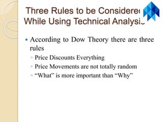 Three Rules to be Considered
While Using Technical Analysis
 According to Dow Theory there are three
rules
◦ Price Discounts Everything
◦ Price Movements are not totally random
◦ “What” is more important than “Why”
 