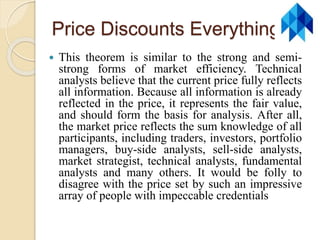 Price Discounts Everything
 This theorem is similar to the strong and semi-
strong forms of market efficiency. Technical
analysts believe that the current price fully reflects
all information. Because all information is already
reflected in the price, it represents the fair value,
and should form the basis for analysis. After all,
the market price reflects the sum knowledge of all
participants, including traders, investors, portfolio
managers, buy-side analysts, sell-side analysts,
market strategist, technical analysts, fundamental
analysts and many others. It would be folly to
disagree with the price set by such an impressive
array of people with impeccable credentials
 