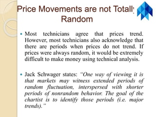 Price Movements are not Totally
Random
 Most technicians agree that prices trend.
However, most technicians also acknowledge that
there are periods when prices do not trend. If
prices were always random, it would be extremely
difficult to make money using technical analysis.
 Jack Schwager states: “One way of viewing it is
that markets may witness extended periods of
random fluctuation, interspersed with shorter
periods of nonrandom behavior. The goal of the
chartist is to identify those periods (i.e. major
trends).”
 