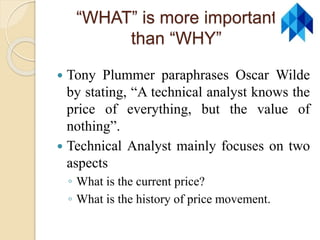 “WHAT” is more important
than “WHY”
 Tony Plummer paraphrases Oscar Wilde
by stating, “A technical analyst knows the
price of everything, but the value of
nothing”.
 Technical Analyst mainly focuses on two
aspects
◦ What is the current price?
◦ What is the history of price movement.
 