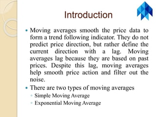 Introduction
 Moving averages smooth the price data to
form a trend following indicator. They do not
predict price direction, but rather define the
current direction with a lag. Moving
averages lag because they are based on past
prices. Despite this lag, moving averages
help smooth price action and filter out the
noise.
 There are two types of moving averages
◦ Simple Moving Average
◦ Exponential Moving Average
 