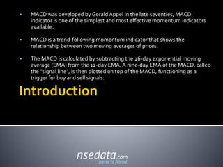  MACD was developed by Gerald Appel in the late seventies, MACD
indicator is one of the simplest and most effective momentum indicators
available.
 MACD is a trend-following momentum indicator that shows the
relationship between two moving averages of prices.
 The MACD is calculated by subtracting the 26-day exponential moving
average (EMA) from the 12-day EMA. A nine-day EMA of the MACD, called
the "signal line", is then plotted on top of the MACD, functioning as a
trigger for buy and sell signals.
 