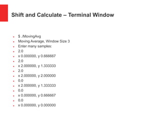 Shift and Calculate – Terminal Window
 $ ./MovingAvg
 Moving Average, Window Size 3
 Enter many samples:
 2.0
 x 0.000000, y 0.666667
 2.0
 x 2.000000, y 1.333333
 2.0
 x 2.000000, y 2.000000
 0.0
 x 2.000000, y 1.333333
 0.0
 x 0.000000, y 0.666667
 0.0
 x 0.000000, y 0.000000
 