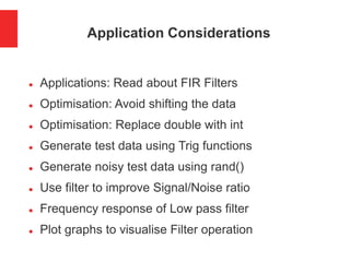 Application Considerations
 Applications: Read about FIR Filters
 Optimisation: Avoid shifting the data
 Optimisation: Replace double with int
 Generate test data using Trig functions
 Generate noisy test data using rand()
 Use filter to improve Signal/Noise ratio
 Frequency response of Low pass filter
 Plot graphs to visualise Filter operation
 