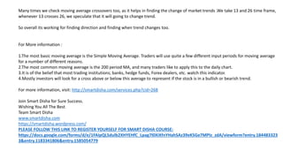 Many times we check moving average crossovers too, as it helps in finding the change of market trends .We take 13 and 26 time frame,
whenever 13 crosses 26, we speculate that it will going to change trend.
So overall its working for finding direction and finding when trend changes too.
For More information :
1.The most basic moving average is the Simple Moving Average. Traders will use quite a few different input periods for moving average
for a number of different reasons.
2.The most common moving average is the 200 period MA, and many traders like to apply this to the daily chart.
3.It is of the belief that most trading institutions; banks, hedge funds, Forex dealers, etc. watch this indicator.
4.Mostly investors will look for a cross above or below this average to represent if the stock is in a bullish or bearish trend.
For more information, visit: http://smartdisha.com/services.php?cid=268
Join Smart Disha for Sure Success.
Wishing You All The Best
Team Smart Disha
www.smartdisha.com
https://smartdisha.wordpress.com/
PLEASE FOLLOW THIS LINK TO REGISTER YOURSELF FOR SMART DISHA COURSE:
https://docs.google.com/forms/d/e/1FAIpQLSdulb2XHYEHfC_Lpag7l0XiXfnYHahSAz39eKSGe7MPIz_zdA/viewform?entry.184483323
3&entry.1183341806&entry.1585054779
 