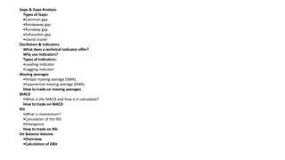 Gaps & Gaps Analysis
Types of Gaps:
•Common gap
•Breakaway gap
•Runaway gap
•Exhaustion gap
•Island cluster
Oscillators & indicators
What does a technical indicator offer?
Why use indicators?
Types of indicators:
•Leading indicator
•Lagging indicator
Moving averages
•Simple moving average (SMA)
•Exponential moving average (EMA)
How to trade on moving averages
MACD
•What is the MACD and how is it calculated?
How to trade on MACD
RSI
•What is momentum?
•Calculation of the RSI
•Divergence
How to trade on RSI
On Balance Volume
•Overview
•Calculation of OBV
 