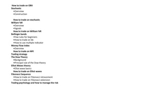 How to trade on OBV
Stochastic
•Overview
•Construction
How to trade on stochastic
William %R
•Overview
•Signals
How to trade on William %R
Bollinger bands
•Few rules for beginners
•How to trade on bb
•How to use multiple indicator
Money Flow Index
•Overview
How to trade on MFI
Trading strategy
The Dow Theory
•Background
•Principal rule of the Dow theory
Elliot Waves theory
•Elliot wave basics
How to trade on Elliot waves
Fibonacci Sequence
•How to trade on Fibonacci retracement
•How to trade on Fibonacci extension
Trading psychology and how to manage the risk
 