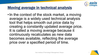 Moving average in technical analysis
• In the context of the stock market, a moving
average is a widely used technical analysis
tool that helps smooth out price data by
creating a constantly updated average price.
It is called a moving average because it
continuously recalculates as new data
becomes available, reflecting the average
price over a specified period of time.
Axis Institute of Technology & Management, Kanpur 1
 