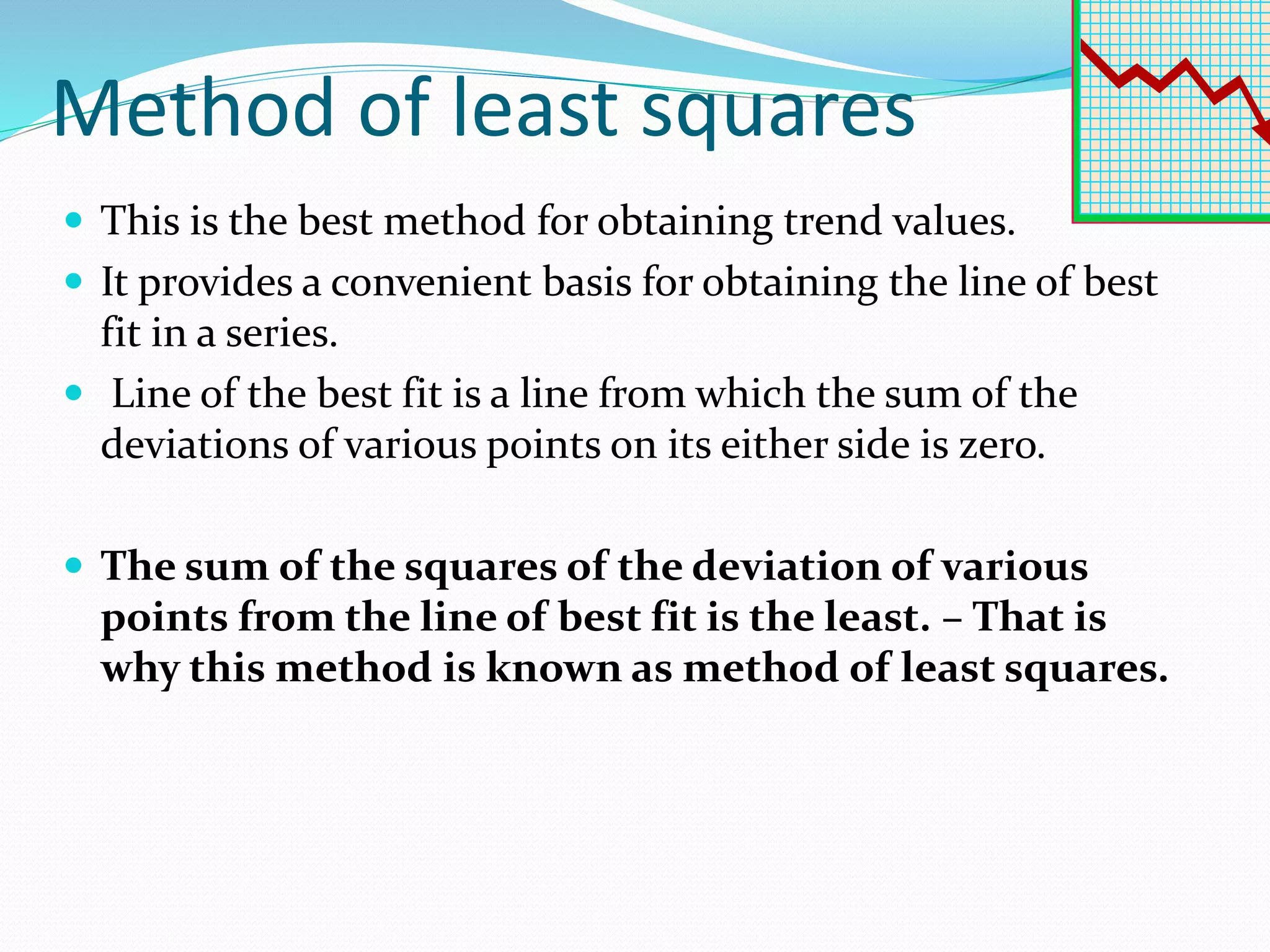 Method of least squares
 This is the best method for obtaining trend values.
 It provides a convenient basis for obtaining the line of best
fit in a series.
 Line of the best fit is a line from which the sum of the
deviations of various points on its either side is zero.
 The sum of the squares of the deviation of various
points from the line of best fit is the least. – That is
why this method is known as method of least squares.
 