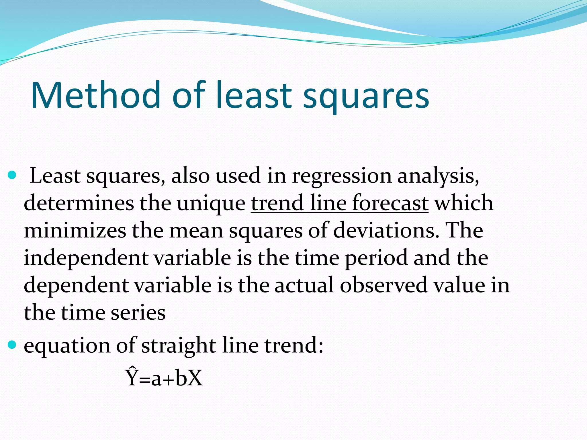 Method of least squares
 Least squares, also used in regression analysis,
determines the unique trend line forecast which
minimizes the mean squares of deviations. The
independent variable is the time period and the
dependent variable is the actual observed value in
the time series
 equation of straight line trend:
Ŷ=a+bX
 