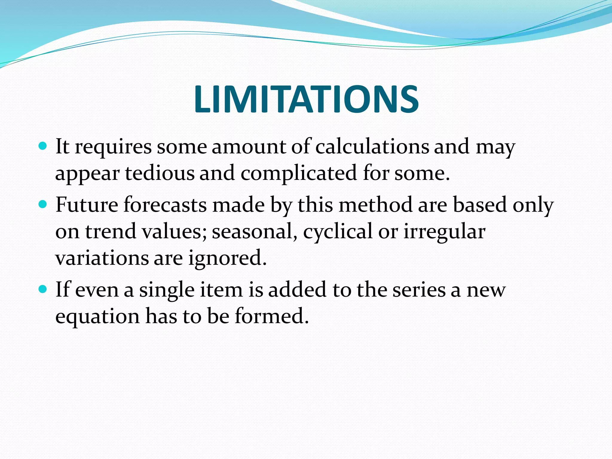 LIMITATIONS
 It requires some amount of calculations and may
appear tedious and complicated for some.
 Future forecasts made by this method are based only
on trend values; seasonal, cyclical or irregular
variations are ignored.
 If even a single item is added to the series a new
equation has to be formed.
 