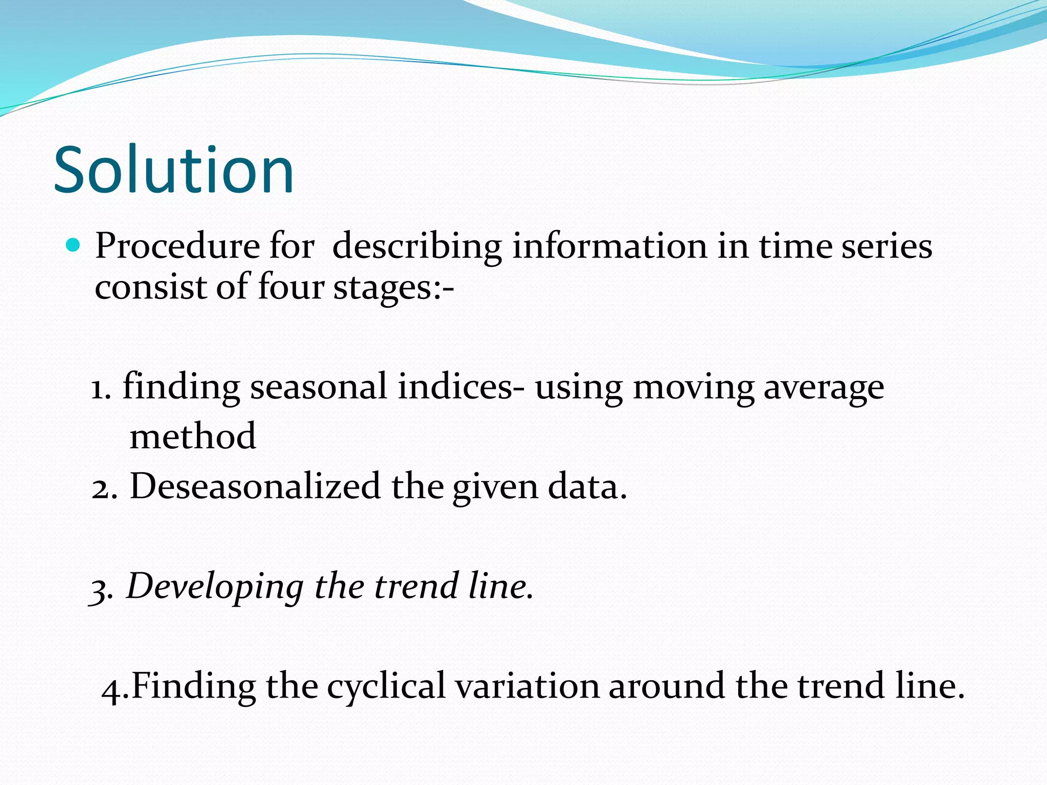 Solution
 Procedure for describing information in time series
consist of four stages:-
1. finding seasonal indices- using moving average
method
2. Deseasonalized the given data.
3. Developing the trend line.
4.Finding the cyclical variation around the trend line.
 