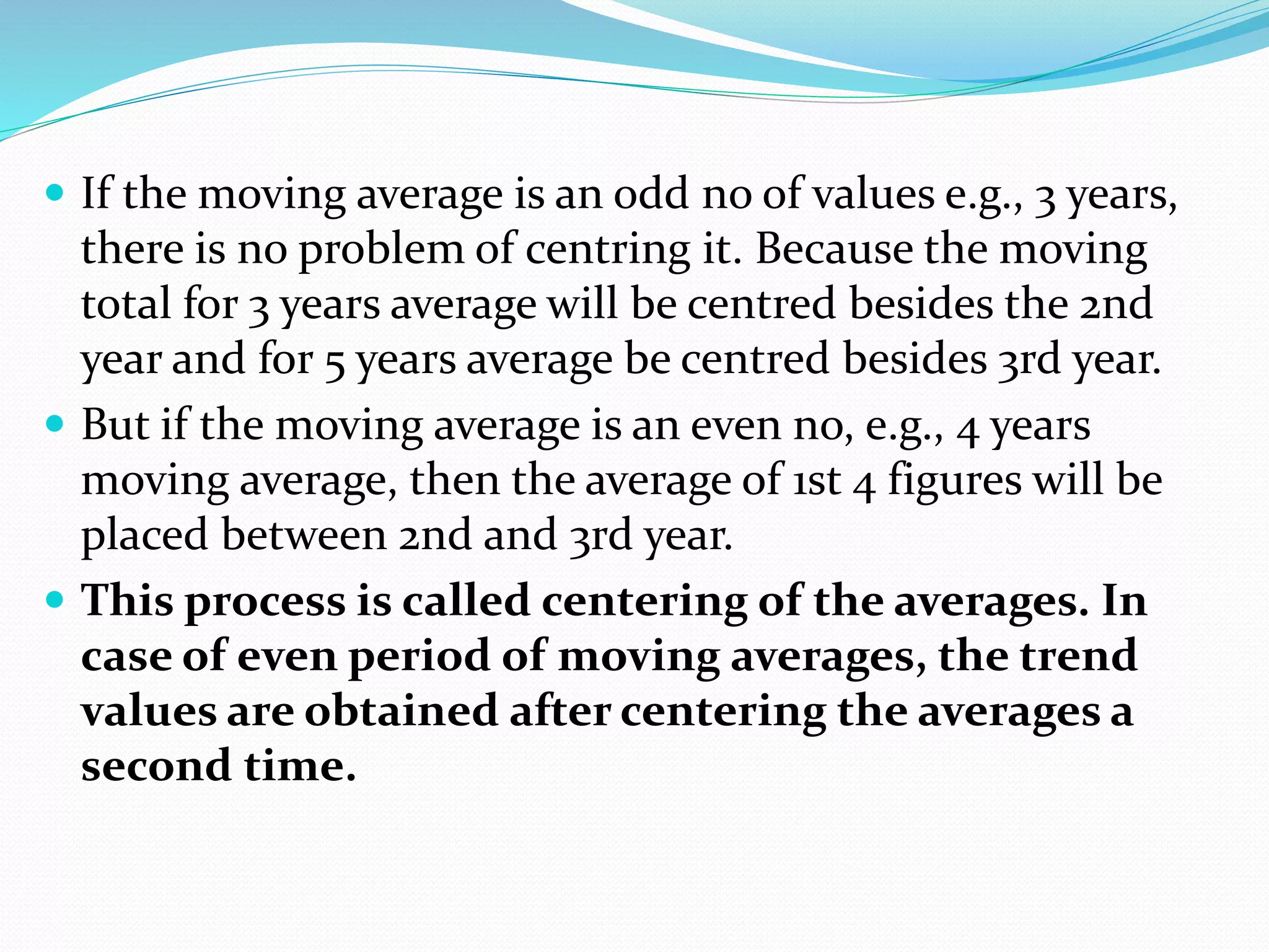  If the moving average is an odd no of values e.g., 3 years,
there is no problem of centring it. Because the moving
total for 3 years average will be centred besides the 2nd
year and for 5 years average be centred besides 3rd year.
 But if the moving average is an even no, e.g., 4 years
moving average, then the average of 1st 4 figures will be
placed between 2nd and 3rd year.
 This process is called centering of the averages. In
case of even period of moving averages, the trend
values are obtained after centering the averages a
second time.
 