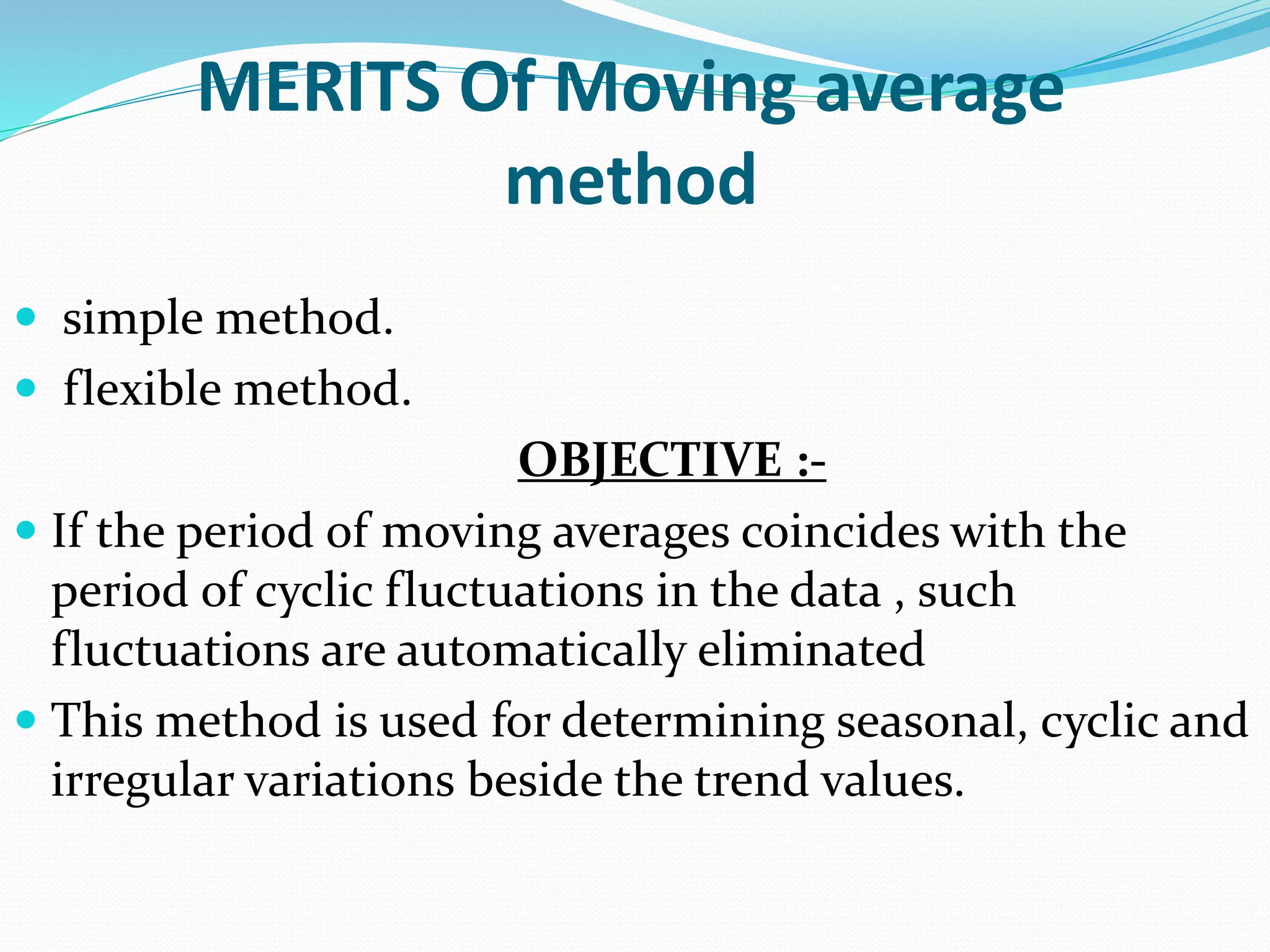 MERITS Of Moving average
method
 simple method.
 flexible method.
OBJECTIVE :-
 If the period of moving averages coincides with the
period of cyclic fluctuations in the data , such
fluctuations are automatically eliminated
 This method is used for determining seasonal, cyclic and
irregular variations beside the trend values.
 