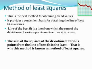 Method of least squares
 This is the best method for obtaining trend values.
 It provides a convenient basis for obtaining the line of best
fit in a series.
 Line of the best fit is a line from which the sum of the
deviations of various points on its either side is zero.
 The sum of the squares of the deviation of various
points from the line of best fit is the least. – That is
why this method is known as method of least squares.
 