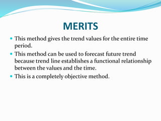 MERITS
 This method gives the trend values for the entire time
period.
 This method can be used to forecast future trend
because trend line establishes a functional relationship
between the values and the time.
 This is a completely objective method.
 