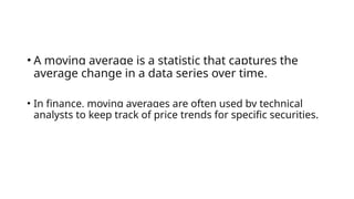 • A moving average is a statistic that captures the
average change in a data series over time.
• In finance, moving averages are often used by technical
analysts to keep track of price trends for specific securities.
 