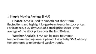 1. Simple Moving Average (SMA)
Finance: SMA is used to smooth out short-term
fluctuations and highlight longer-term trends in stock prices.
For instance, a 30-day SMA of a stock price series is the
average of the stock prices over the last 30 days.
Weather Analysis: SMA can be used to smooth
temperature readings over a period, like a 7-day SMA of daily
temperatures to understand weekly trends.
 