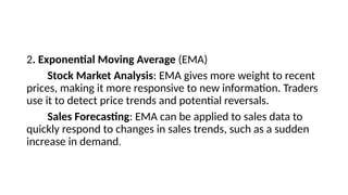 2. Exponential Moving Average (EMA)
Stock Market Analysis: EMA gives more weight to recent
prices, making it more responsive to new information. Traders
use it to detect price trends and potential reversals.
Sales Forecasting: EMA can be applied to sales data to
quickly respond to changes in sales trends, such as a sudden
increase in demand.
 