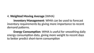 4. Weighted Moving Average (WMA)
Inventory Management: WMA can be used to forecast
inventory requirements by giving more importance to recent
demand patterns.
Energy Consumption: WMA is useful for smoothing daily
energy consumption data, giving more weight to recent days
to better predict short-term consumption
 