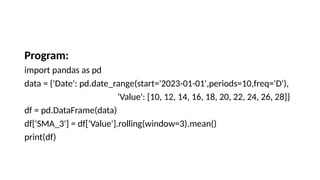 Program:
import pandas as pd
data = {'Date': pd.date_range(start='2023-01-01',periods=10,freq='D'),
'Value': [10, 12, 14, 16, 18, 20, 22, 24, 26, 28]}
df = pd.DataFrame(data)
df['SMA_3'] = df['Value'].rolling(window=3).mean()
print(df)
 