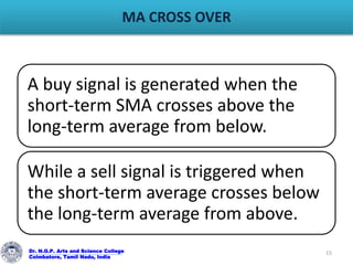 MA CROSS OVER
Dr. N.G.P. Arts and Science College
Coimbatore, Tamil Nadu, India
15
A buy signal is generated when the
short-term SMA crosses above the
long-term average from below.
While a sell signal is triggered when
the short-term average crosses below
the long-term average from above.
 