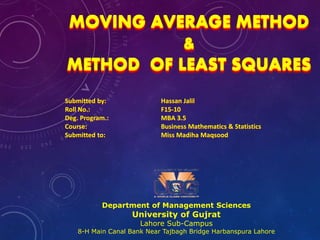 MOVING AVERAGE METHOD
&
METHOD OF LEAST SQUARES
Department of Management Sciences
University of Gujrat
Lahore Sub-Campus
8-H Main Canal Bank Near Tajbagh Bridge Harbanspura Lahore
Submitted by: Hassan Jalil
Roll No.: F15-10
Deg. Program.: MBA 3.5
Course: Business Mathematics & Statistics
Submitted to: Miss Madiha Maqsood
 