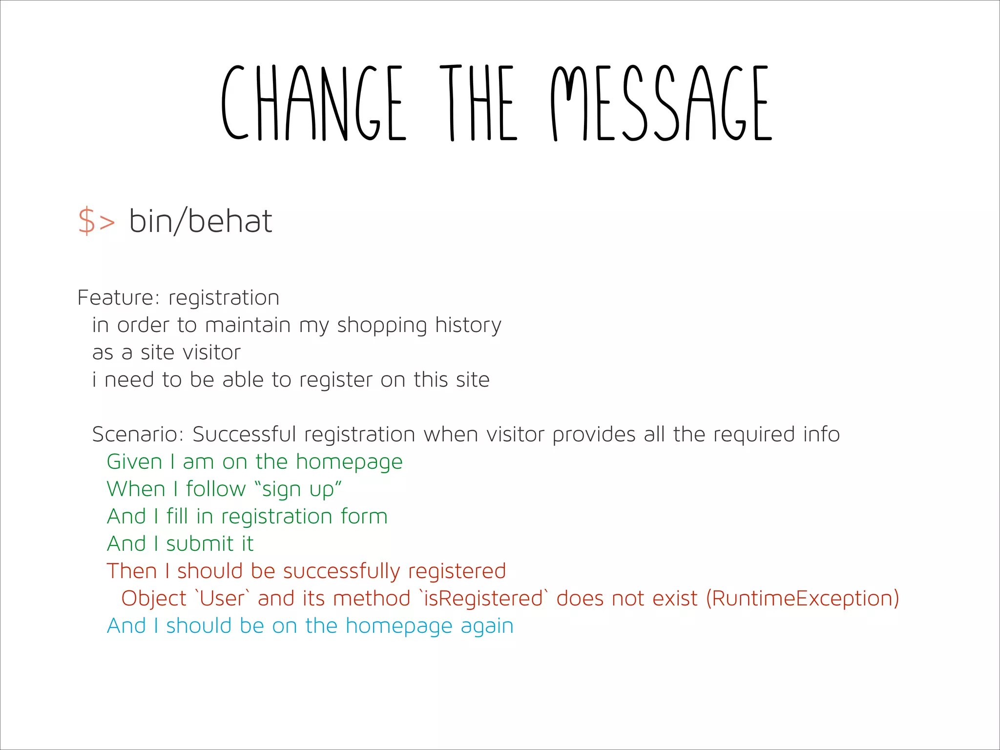 Change the message
$> bin/behat
!
Feature: registration
in order to maintain my shopping history
as a site visitor
i need to be able to register on this site
!
Scenario: Successful registration when visitor provides all the required info
Given I am on the homepage
When I follow “sign up”
And I fill in registration form
And I submit it
Then I should be successfully registered
Object `User` and its method `isRegistered` does not exist (RuntimeException)
And I should be on the homepage again

 