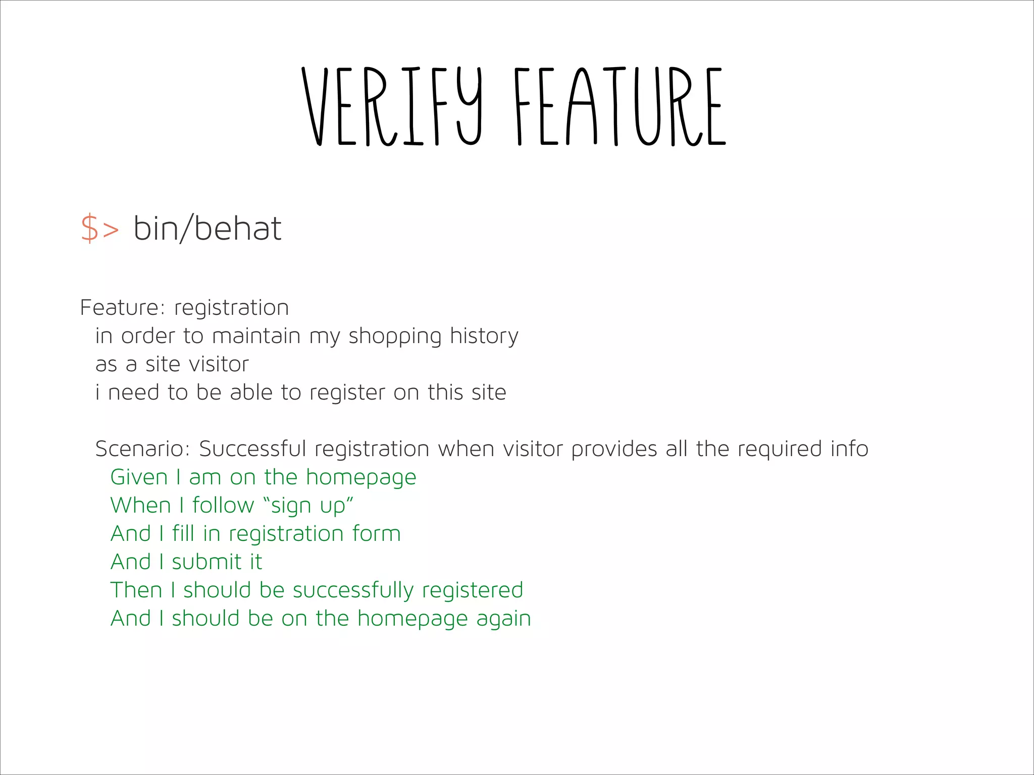 Verify feature
$> bin/behat
!
Feature: registration
in order to maintain my shopping history
as a site visitor
i need to be able to register on this site
!
Scenario: Successful registration when visitor provides all the required info
Given I am on the homepage
When I follow “sign up”
And I fill in registration form
And I submit it
Then I should be successfully registered
And I should be on the homepage again

 