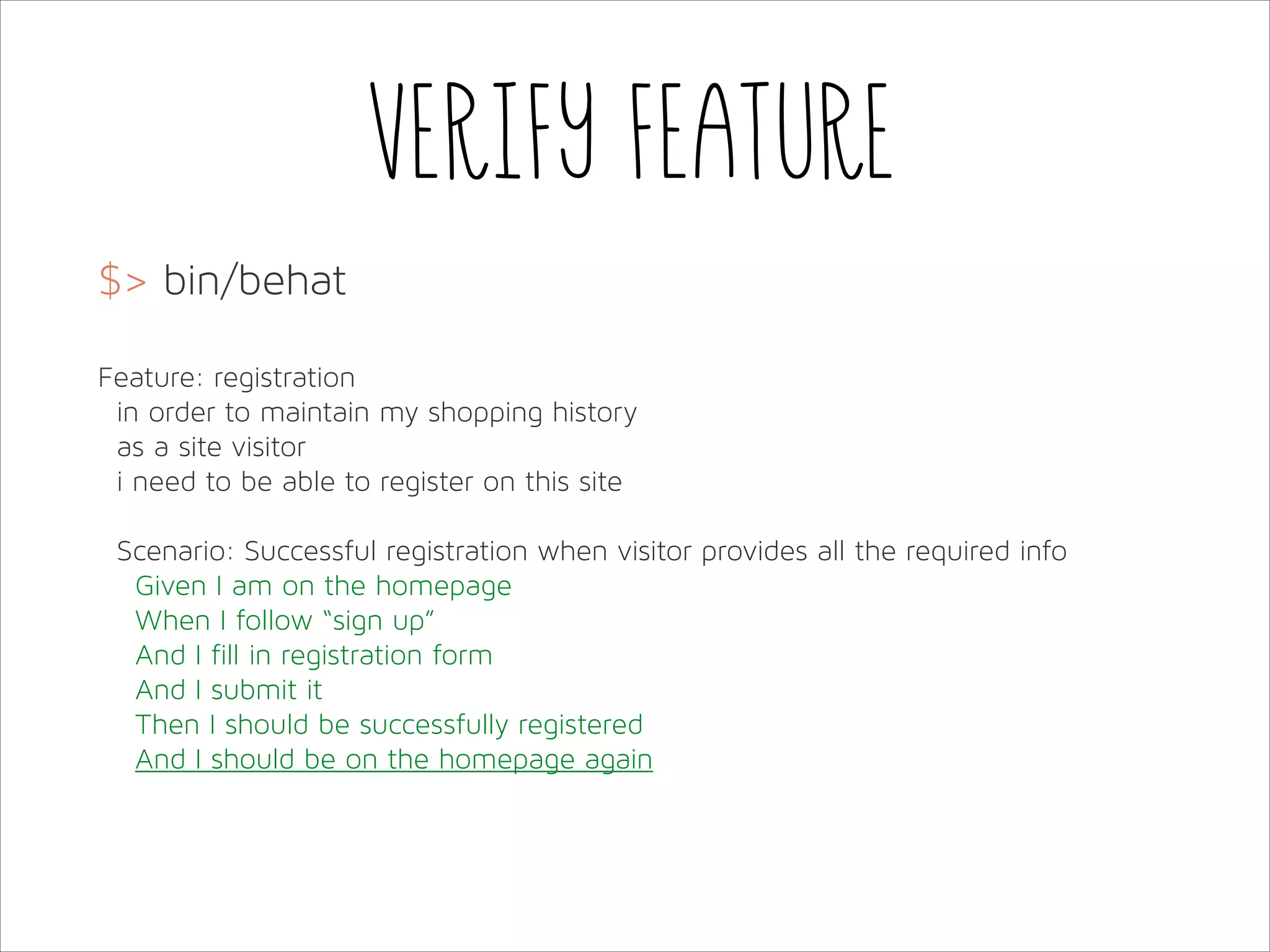 Verify feature
$> bin/behat
!
Feature: registration
in order to maintain my shopping history
as a site visitor
i need to be able to register on this site
!
Scenario: Successful registration when visitor provides all the required info
Given I am on the homepage
When I follow “sign up”
And I fill in registration form
And I submit it
Then I should be successfully registered
And I should be on the homepage again

 