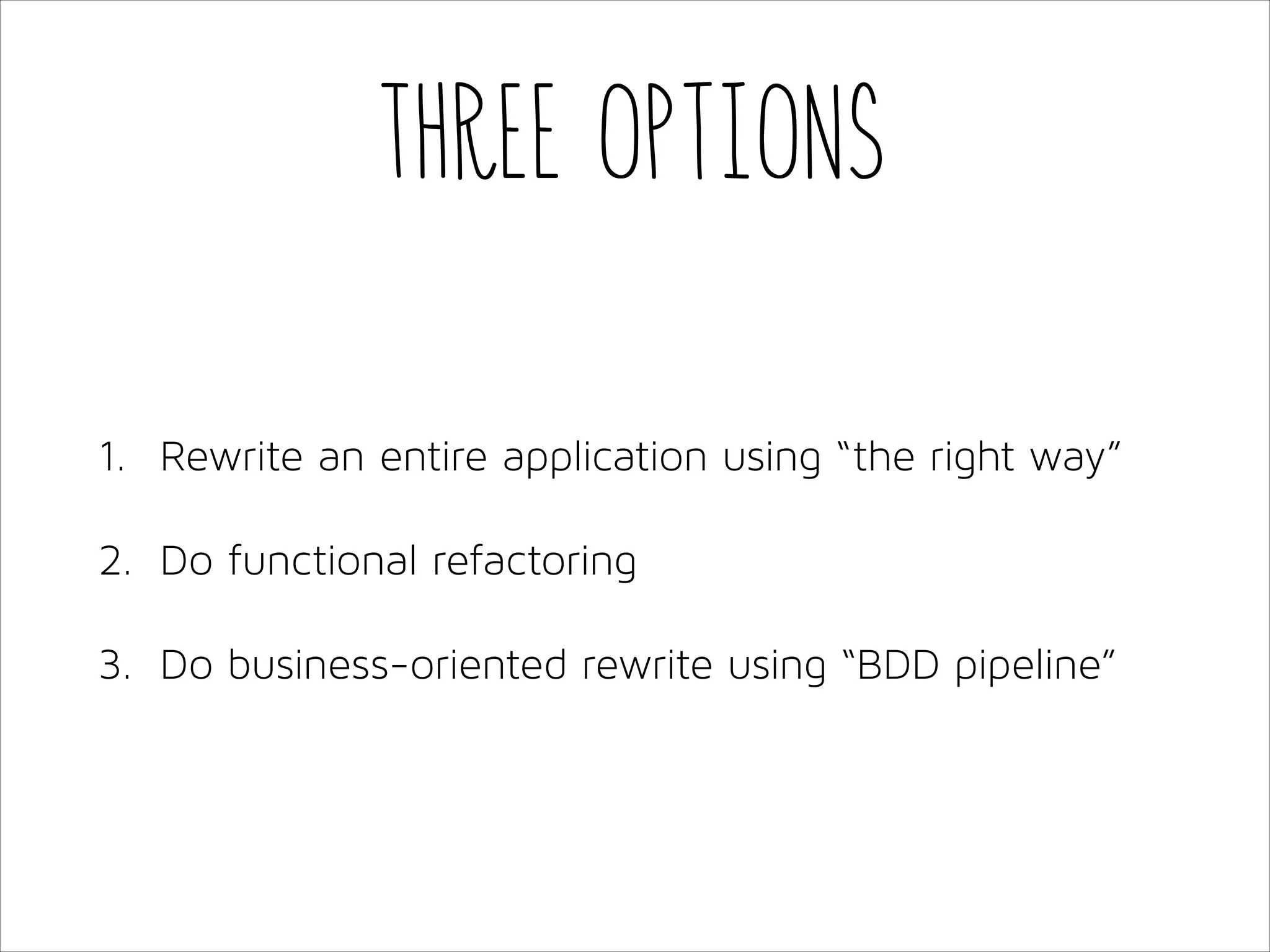 Three options
1. Rewrite an entire application using “the right way”
2. Do functional refactoring
3. Do business-oriented rewrite using “BDD pipeline”

 